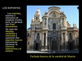 LOS SOPORTES
Los soportes,
exentos o
adosados se
emplean mucho,
pero, en general,
con fines
decorativos.
Se usan los
atlantes,
cariátides y
ménsulas y
aparecen dos
soportes nuevos
típicamente
barrocos: la
columna
salomónica y el
estípite.
Fachada barroca de la catedral de Murcia
 