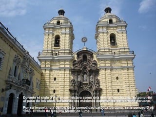 • Durante el siglo XVII, lo que iniciara como una ermita franciscana, se convirtió
al paso de los años, en uno de los máximos exponentes del barroco peruano.
Por su importancia dentro de la comudidad católica peruana, se le concedió en
1963, el título de Basílica Menor de Lima.
 
