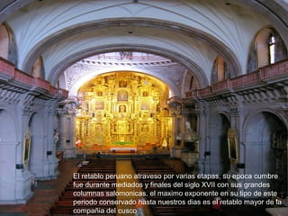 El retablo peruano atraveso por varias etapas, su epoca cumbre
fue durante mediados y finales del siglo XVII con sus grandes
columnas salomonicas, el maximo exponente en su tipo de este
periodo conservado hasta nuestros dias es el retablo mayor de la
compañia del cusco
 