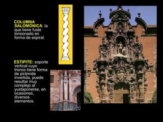 COLUMNA
SALOMÓNICA: la
que tiene fuste
torsionado en
forma de espiral.
ESTIPITE: soporte
vertical cuyo
tronco tiene forma
de pirámide
invertida, puede
resultar muy
complejo al
yuxtaponerse, en
ocasiones,
diversos
elementos.
 