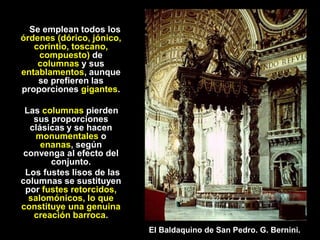 Se emplean todos los
órdenes (dórico, jónico,
corintio, toscano,
compuesto) de
columnas y sus
entablamentos, aunque
se prefieren las
proporciones gigantes.
Las columnas pierden
sus proporciones
clásicas y se hacen
monumentales o
enanas, según
convenga al efecto del
conjunto.
Los fustes lisos de las
columnas se sustituyen
por fustes retorcidos,
salomónicos, lo que
constituye una genuina
creación barroca.
El Baldaquino de San Pedro. G. Bernini.
 