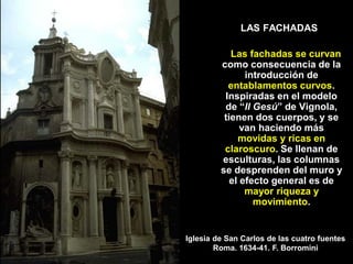 LAS FACHADAS
Las fachadas se curvan
como consecuencia de la
introducción de
entablamentos curvos.
Inspiradas en el modelo
de “Il Gesú” de Vignola,
tienen dos cuerpos, y se
van haciendo más
movidas y ricas en
claroscuro. Se llenan de
esculturas, las columnas
se desprenden del muro y
el efecto general es de
mayor riqueza y
movimiento.
Iglesia de San Carlos de las cuatro fuentes
Roma. 1634-41. F. Borromini
 