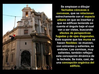 Se empiezan a dibujar
fachadas cóncavas o
convexas, que se relacionan
estrechamente con el espacio
urbano en que se insertan y
que se edifican teniendo en
cuenta el ángulo bajo el cual
van a ser vistas, buscando
efectos de perspectivas
fugadas y de ejes diagonales.
Esto supone que los muros se
hacen flexibles: se mueven,
con entrantes y salientes, se
ondulan. Las cornisas, muy
salientes, también reflejan
esta concepción dinámica de
la fachada. Se trata, casi, de
una concepción orgánica del
edificio.
 