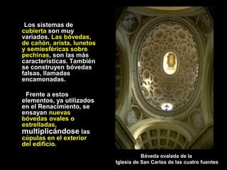 Los sistemas de
cubierta son muy
variados. Las bóvedas,
de cañón, arista, lunetos
y semiesféricas sobre
pechinas, son las más
características. También
se construyen bóvedas
falsas, llamadas
encamonadas.
Frente a estos
elementos, ya utilizados
en el Renacimiento, se
ensayan nuevas
bóvedas ovales o
estrelladas,
multiplicándose las
cúpulas en el exterior
del edificio.
Bóveda ovalada de la
Iglesia de San Carlos de las cuatro fuentes
 
