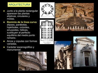 ARQUITECTURA
 Junto a la planta rectangular
aparecen las plantas
elípticas, circulares y
mixtas.
 Dominio de la línea curva:
elipses, parábolas,
hipérboles, cicloides,
sinusoides, hélices,
sustituyen al perfecto
equilibrio del medio punto
romano.
 Arcos y cúpulas con formas
variadas.
 Carácter escenográfico y
monumental.
 