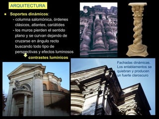 ARQUITECTURA
 Soportes dinámicos:
- columna salomónica, órdenes
clásicos, atlantes, cariátides
- los muros pierden el sentido
plano y se curvan dejando de
cruzarse en ángulo recto
buscando todo tipo de
perspectivas y efectos luminosos
contrastes lumínicos
Fachadas dinámicas.
Los entablamentos se
quiebran y producen
un fuerte claroscuro
 