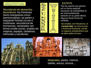 Abundancia de elementos
decorativos: los frontones
(tanto triangulares como
semicirculares), se parten y
adquieren formas curvas o
mixtilíneas, abundancia de
hornacinas, ventanales con
forma ovoide (oculi), empleo de
orejeras, espejos, carteleras,
ménsulas y esculturas.
ARQUITECTURA ESTÍPITE
Tipo de soporte que genera,
por su forma especial,
sensación de inestabilidad al
ser extremadamente
estrecho en su parte inferior.
Algunos tienen forma de
cariátide.
Materiales: piedra, mármol,
ladrillo, estuco, bronce…
Se emplea, con frecuencia, el
trampantojo, un recurso que,
a través de la pintura, simula
un espacio arquitectónico que
se abre sobre el muro.
 