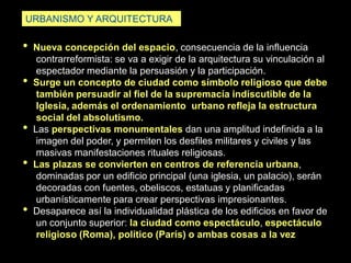 • Nueva concepción del espacio, consecuencia de la influencia
contrarreformista: se va a exigir de la arquitectura su vinculación al
espectador mediante la persuasión y la participación.
• Surge un concepto de ciudad como símbolo religioso que debe
también persuadir al fiel de la supremacía indiscutible de la
Iglesia, además el ordenamiento urbano refleja la estructura
social del absolutismo.
• Las perspectivas monumentales dan una amplitud indefinida a la
imagen del poder, y permiten los desfiles militares y civiles y las
masivas manifestaciones rituales religiosas.
• Las plazas se convierten en centros de referencia urbana,
dominadas por un edificio principal (una iglesia, un palacio), serán
decoradas con fuentes, obeliscos, estatuas y planificadas
urbanísticamente para crear perspectivas impresionantes.
• Desaparece así la individualidad plástica de los edificios en favor de
un conjunto superior: la ciudad como espectáculo, espectáculo
religioso (Roma), político (París) o ambas cosas a la vez
URBANISMO Y ARQUITECTURA
 