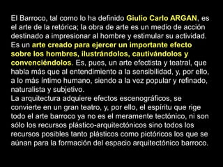 El Barroco, tal como lo ha definido Giulio Carlo ARGAN, es
el arte de la retórica; la obra de arte es un medio de acción
destinado a impresionar al hombre y estimular su actividad.
Es un arte creado para ejercer un importante efecto
sobre los hombres, ilustrándolos, cautivándolos y
convenciéndolos. Es, pues, un arte efectista y teatral, que
habla más que al entendimiento a la sensibilidad, y, por ello,
a lo más íntimo humano, siendo a la vez popular y refinado,
naturalista y subjetivo.
La arquitectura adquiere efectos escenográficos, se
convierte en un gran teatro, y, por ello, el espíritu que rige
todo el arte barroco ya no es el meramente tectónico, ni son
sólo los recursos plástico-arquitectónicos sino todos los
recursos posibles tanto plásticos como pictóricos los que se
aúnan para la formación del espacio arquitectónico barroco.
 