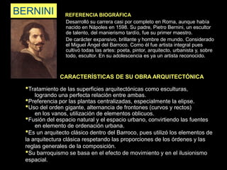 BERNINI REFERENCIA BIOGRÁFICA
Desarrolló su carrera casi por completo en Roma, aunque había
nacido en Nápoles en 1598. Su padre, Pietro Bernini, un escultor
de talento, del manierismo tardío, fue su primer maestro.
De carácter expansivo, brillante y hombre de mundo. Considerado
el Miguel Ángel del Barroco. Como él fue artista integral pues
cultivó todas las artes: poeta, pintor, arquitecto, urbanista y, sobre
todo, escultor. En su adolescencia es ya un artista reconocido.
CARACTERÍSTICAS DE SU OBRA ARQUITECTÓNICA
•Tratamiento de las superficies arquitectónicas como esculturas,
logrando una perfecta relación entre ambas.
•Preferencia por las plantas centralizadas, especialmente la elipse.
•Uso del orden gigante, alternancia de frontones (curvos y rectos)
en los vanos, utilización de elementos oblicuos.
•Fusión del espacio natural y el espacio urbano, convirtiendo las fuentes
en elemento de ordenación urbana.
•Es un arquitecto clásico dentro del Barroco, pues utilizó los elementos de
la arquitectura clásica respetando las proporciones de los órdenes y las
reglas generales de la composición.
•Su barroquismo se basa en el efecto de movimiento y en el ilusionismo
espacial.
 
