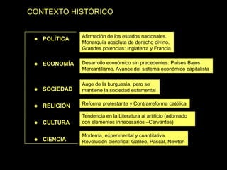 CONTEXTO HISTÓRICO
 POLÍTICA
 ECONOMÍA
 SOCIEDAD
 RELIGIÓN
 CULTURA
 CIENCIA
Moderna, experimental y cuantitativa.
Revolución científica: Galileo, Pascal, Newton
Afirmación de los estados nacionales.
Monarquía absoluta de derecho divino.
Grandes potencias: Inglaterra y Francia
Desarrollo económico sin precedentes: Países Bajos
Mercantilismo. Avance del sistema económico capitalista
Auge de la burguesía, pero se
mantiene la sociedad estamental
Reforma protestante y Contrarreforma católica
Tendencia en la Literatura al artificio (adornado
con elementos innecesarios –Cervantes)
 