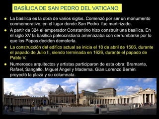 BASÍLICA DE SAN PEDRO DEL VATICANO
 La basílica es la obra de varios siglos. Comenzó por ser un monumento
conmemorativo, en el lugar donde San Pedro fue martirizado.
 A partir de 324 el emperador Constantino hizo construir una basílica. En
el siglo XV la basílica paleocristiana amenazaba con derrumbarse por lo
que los Papas deciden demolerla.
 La construcción del edifico actual se inicia el 18 de abril de 1506, durante
el papado de Julio II, siendo terminada en 1626, durante el papado de
Pablo V.
 Numerosos arquitectos y artistas participaron de esta obra: Bramante,
Rafael, Sangallo, Miguel Ángel y Maderna. Gian Lorenzo Bernini
proyectó la plaza y su columnata.
 