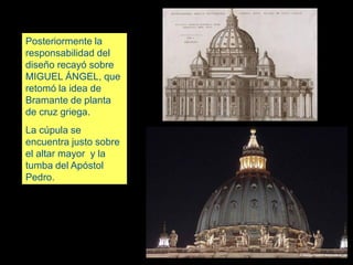 Posteriormente la
responsabilidad del
diseño recayó sobre
MIGUEL ÁNGEL, que
retomó la idea de
Bramante de planta
de cruz griega.
La cúpula se
encuentra justo sobre
el altar mayor y la
tumba del Apóstol
Pedro.
 