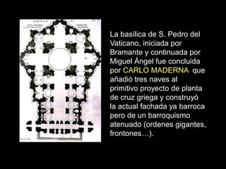La basílica de S. Pedro del
Vaticano, iniciada por
Bramante y continuada por
Miguel Ángel fue concluida
por CARLO MADERNA que
añadió tres naves al
primitivo proyecto de planta
de cruz griega y construyó
la actual fachada ya barroca
pero de un barroquismo
atenuado (ordenes gigantes,
frontones…).
 