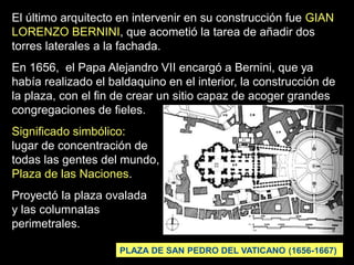 El último arquitecto en intervenir en su construcción fue GIAN
LORENZO BERNINI, que acometió la tarea de añadir dos
torres laterales a la fachada.
En 1656, el Papa Alejandro VII encargó a Bernini, que ya
había realizado el baldaquino en el interior, la construcción de
la plaza, con el fin de crear un sitio capaz de acoger grandes
congregaciones de fieles.
Significado simbólico:
lugar de concentración de
todas las gentes del mundo,
Plaza de las Naciones.
Proyectó la plaza ovalada
y las columnatas
perimetrales.
PLAZA DE SAN PEDRO DEL VATICANO (1656-1667)
 