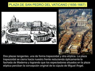 PLAZA DE SAN PEDRO DEL VATICANO (1656-1667)
Dos plazas tangentes, una de forma trapezoidal y otra elíptica. La plaza
trapezoidal se cierra hacia nuestro frente reduciendo ópticamente la
fachada de Maderna y logrando que los espectadores situados en la plaza
elíptica perciban la concepción original de la cúpula de Miguel Ángel.
 