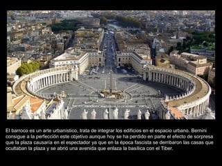 El barroco es un arte urbanístico, trata de integrar los edificios en el espacio urbano. Bernini
consigue a la perfección este objetivo aunque hoy se ha perdido en parte el efecto de sorpresa
que la plaza causaría en el espectador ya que en la época fascista se derribaron las casas que
ocultaban la plaza y se abrió una avenida que enlaza la basílica con el Tiber.
 