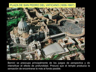 PLAZA DE SAN PEDRO DEL VATICANO (1656-1667)
Bernini se preocupa principalmente de los juegos de perspectiva y de
intensificar el efecto de profundidad. Procura que el templo produzca la
sensación de encontrarse lo más al fondo posible.
 