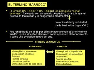 • El término BARROCO” = BARRUECO (en portugués: “perlas
deformes”) fue usado con un sentido despectivo, para subrayar el
exceso, la teatralidad y la exageración ornamental
la racionalidad y sobriedad
de la Ilustración (siglo XVIII)
• Fue rehabilitado en 1888 por el historiador alemán de arte Heinrich
Wölfflin, quién identificó al barroco como oponente al Renacimiento
y como una evolución dentro del arte.
EL TÉRMINO “BARROCO”
Visión pictórica y apariencia
Composición en profundidad
Dinamismo.
Formas abiertas.
Subordinación al motivo.
Claridad relativa.
CRITERIO DE WÖLFFLIN
RENACIMIENTO BARROCO
Visión plástica y contornos
Composición en planos
Estatismo
Formas cerradas
Unidad compositiva
Claridad absoluta de cada objeto
 