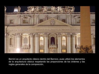 Bernini es un arquitecto clásico dentro del Barroco, pues utilizó los elementos
de la arquitectura clásica respetando las proporciones de los órdenes y las
reglas generales de la composición.
 