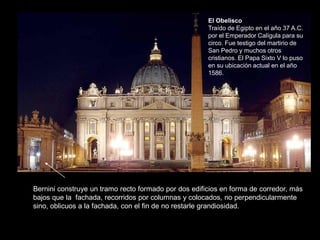Bernini construye un tramo recto formado por dos edificios en forma de corredor, más
bajos que la fachada, recorridos por columnas y colocados, no perpendicularmente
sino, oblicuos a la fachada, con el fin de no restarle grandiosidad.
El Obelisco
Traído de Egipto en el año 37 A.C.
por el Emperador Calígula para su
circo. Fue testigo del martirio de
San Pedro y muchos otros
cristianos. El Papa Sixto V lo puso
en su ubicación actual en el año
1586.
 