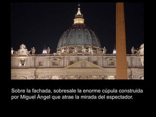 Sobre la fachada, sobresale la enorme cúpula construida
por Miguel Ángel que atrae la mirada del espectador.
 