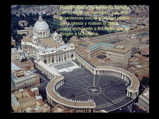 Planta elíptica (típica forma barroca
por su carácter inestable), con dos
gigantescas columnatas que parten
de la iglesia y rodean la plaza
como abrazando a los fieles que se
dirigen a la basílica.
 