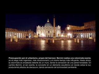 Preocupación por el urbanismo, propia del barroco: Bernini realiza una columnata exenta,
es el rasgo más ingenioso, más revolucionario y al mismo tiempo más influyente. Hasta ahora,
la columnata es empleada delante de un muro, dando la sensación de una pared horadada. En
cambio Bernini, al ser exenta, la convierte en un elemento escultórico en donde actúa la luz,
produciendo efectos de claroscuro, dando sensación de luminosidad cambiante.
 