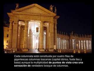 Cada columnata está constituida por cuatro filas de
gigantescas columnas toscanas (capitel dórico, fuste liso y
basa) aunque la multiplicidad de puntos de vista crea una
sensación de verdadero bosque de columnas.
 