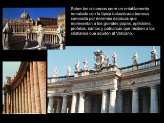 Sobre las columnas corre un entablamento
rematado con la típica balaustrada barroca
coronada por enormes estatuas que
representan a los grandes papas, apóstoles,
profetas, santos y patriarcas que reciben a los
cristianos que acuden al Vaticano.
 