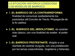 LA SITUACIÓN HISTÓRICA CONDICIONA
LOS MODELOS DE BARROCO
 1.-EL BARROCO DE LA CONTRARREFORMA:
finalidad de comunicar exaltadamente los
postulados del Concilio de Trento. Propaganda de
la fe católica
 2.-EL BARROCO DEL ABSOLUTISMO: de carácter
más clásico, con una finalidad de exaltar el poder
real.
 3.-EL BARROCO PROTESTANTE: dirigido a una
clientela de carácter burgués, con una predilección
por los temas costumbristas (Inglaterra y Holanda).
 