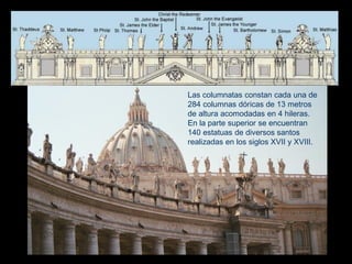 Las columnatas constan cada una de
284 columnas dóricas de 13 metros
de altura acomodadas en 4 hileras.
En la parte superior se encuentran
140 estatuas de diversos santos
realizadas en los siglos XVII y XVIII.
 