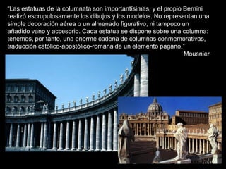 “Las estatuas de la columnata son importantísimas, y el propio Bernini
realizó escrupulosamente los dibujos y los modelos. No representan una
simple decoración aérea o un almenado figurativo, ni tampoco un
añadido vano y accesorio. Cada estatua se dispone sobre una columna:
tenemos, por tanto, una enorme cadena de columnas conmemorativas,
traducción católico-apostólico-romana de un elemento pagano.”
Mousnier
 