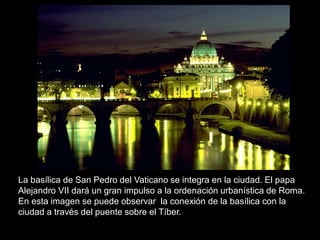 La basílica de San Pedro del Vaticano se integra en la ciudad. El papa
Alejandro VII dará un gran impulso a la ordenación urbanística de Roma.
En esta imagen se puede observar la conexión de la basílica con la
ciudad a través del puente sobre el Tíber.
 