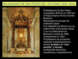 El Baldaquino de San Pedro,
encargado a Bernini en 1624 por
el Papa Urbano VIII de la familia
Barberini.
Representa el concepto de
exaltación papal.
Fue realizado por Bernini con su
padre Pietro como primer oficial
y con la colaboración de
Borromini a partir de 1629,
finalizándose en 1633.
El baldaquino se encuentra
realizado completamente en
bronce fundido a la “cera
perdida” y dorado,,
combinando elementos
escultóricos y arquitectónicos.
BALDAQUINO DE SAN PEDRO DEL VATICANO (1624-1633)
 
