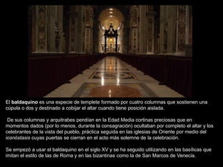 El baldaquino es una especie de templete formado por cuatro columnas que sostienen una
cúpula o dos y destinado a cobijar el altar cuando tiene posición aislada.
De sus columnas y arquitrabes pendían en la Edad Media cortinas preciosas que en
momentos dados (por lo menos, durante la consagración) ocultaban por completo el altar y los
celebrantes de la vista del pueblo, práctica seguida en las iglesias de Oriente por medio del
iconóstasis cuyas puertas se cierran en el acto más solemne de la celebración.
Se empezó a usar el baldaquino en el siglo XV y se ha seguido utilizando en las basílicas que
imitan el estilo de las de Roma y en las bizantinas como la de San Marcos de Venecia.
 