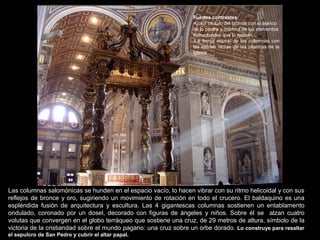 Las columnas salomónicas se hunden en el espacio vacío, lo hacen vibrar con su ritmo helicoidal y con sus
reflejos de bronce y oro, sugiriendo un movimiento de rotación en todo el crucero. El baldaquino es una
espléndida fusión de arquitectura y escultura. Las 4 gigantescas columnas sostienen un entablamento
ondulado, coronado por un dosel, decorado con figuras de ángeles y niños. Sobre él se alzan cuatro
volutas que convergen en el globo terráqueo que sostiene una cruz, de 29 metros de altura, símbolo de la
victoria de la cristiandad sobre el mundo pagano: una cruz sobre un orbe dorado. Lo construye para resaltar
el sepulcro de San Pedro y cubrir el altar papal.
Fuertes contrastes:
-Color oscuro del bronce con el blanco
de la piedra y mármol de los elementos
estructurales que lo rodean.
-La forma espiral de las columnas con
las estrías rectas de las pilastras de la
iglesia
 
