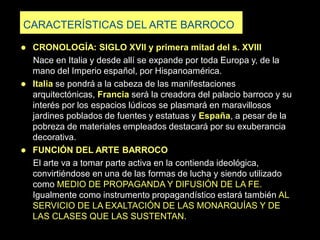 CARACTERÍSTICAS DEL ARTE BARROCO
 CRONOLOGÍA: SIGLO XVII y primera mitad del s. XVIII
Nace en Italia y desde allí se expande por toda Europa y, de la
mano del Imperio español, por Hispanoamérica.
 Italia se pondrá a la cabeza de las manifestaciones
arquitectónicas, Francia será la creadora del palacio barroco y su
interés por los espacios lúdicos se plasmará en maravillosos
jardines poblados de fuentes y estatuas y España, a pesar de la
pobreza de materiales empleados destacará por su exuberancia
decorativa.
 FUNCIÓN DEL ARTE BARROCO
El arte va a tomar parte activa en la contienda ideológica,
convirtiéndose en una de las formas de lucha y siendo utilizado
como MEDIO DE PROPAGANDA Y DIFUSIÓN DE LA FE.
Igualmente como instrumento propagandístico estará también AL
SERVICIO DE LA EXALTACIÓN DE LAS MONARQUÍAS Y DE
LAS CLASES QUE LAS SUSTENTAN.
 