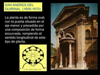 SAN ANDRES DEL
QUIRINAL (1659-1670)
La planta es de forma oval,
con la puerta situada en el
eje menor y precedida por
una composición de forma
encurvada, rompiendo el
sentido longitudinal de este
tipo de planta.
 