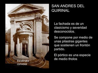 SAN ANDRES DEL
QUIRINAL
La fachada es de un
clasicismo y severidad
desconocidos.
Se compone por medio de
unas pilastras gigantes
que sostienen un frontón
partido.
El pórtico es una especie
de medio tholos
Escalinata
convexa
 