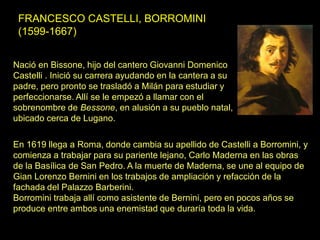FRANCESCO CASTELLI, BORROMINI
(1599-1667)
En 1619 llega a Roma, donde cambia su apellido de Castelli a Borromini, y
comienza a trabajar para su pariente lejano, Carlo Maderna en las obras
de la Basílica de San Pedro. A la muerte de Maderna, se une al equipo de
Gian Lorenzo Bernini en los trabajos de ampliación y refacción de la
fachada del Palazzo Barberini.
Borromini trabaja allí como asistente de Bernini, pero en pocos años se
produce entre ambos una enemistad que duraría toda la vida.
Nació en Bissone, hijo del cantero Giovanni Domenico
Castelli . Inició su carrera ayudando en la cantera a su
padre, pero pronto se trasladó a Milán para estudiar y
perfeccionarse. Allí se le empezó a llamar con el
sobrenombre de Bessone, en alusión a su pueblo natal,
ubicado cerca de Lugano.
 