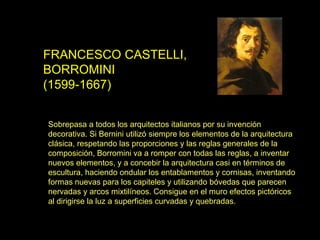 FRANCESCO CASTELLI,
BORROMINI
(1599-1667)
Sobrepasa a todos los arquitectos italianos por su invención
decorativa. Si Bernini utilizó siempre los elementos de la arquitectura
clásica, respetando las proporciones y las reglas generales de la
composición, Borromini va a romper con todas las reglas, a inventar
nuevos elementos, y a concebir la arquitectura casi en términos de
escultura, haciendo ondular los entablamentos y cornisas, inventando
formas nuevas para los capiteles y utilizando bóvedas que parecen
nervadas y arcos mixtilíneos. Consigue en el muro efectos pictóricos
al dirigirse la luz a superficies curvadas y quebradas.
 