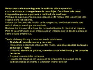 Menosprecia de modo flagrante la tradición clásica y realiza
construcciones extravagantemente complejas. Concibe el arte como
imaginación que se superpone a realidad y la sustituye.
Persigue la máxima concentración espacial, evita masas, afila los perfiles y los
expone a una luz radiante.
Invierte con frecuencia la función de la perspectiva, sirviéndose de ella para
reducir el espacio en lugar de ampliarlo.
Rechaza los tipos constructivos, los modos habituales de distribuir el espacio.
Para él, la construcción es el producto de un impulso que va desde la planta al
último detalle ornamental.
Tiende al desequilibrio y a la sensación de movimiento:
- Ondulando entablamentos y cornisas.
- Retrayendo o haciendo sobresalir los muros, uniendo espacios cóncavos,
convexos y rectos.
- Utilizando elementos góticos, como los arcos mixtilíneos y las bóvedas
nervadas.
- Empleando materiales modestos
-Tratando los espacios con un criterio de dinamismo que rompe con la
tradición clásica en cuanto a la relación-interior-exterior
 