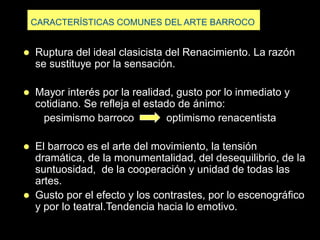 CARACTERÍSTICAS COMUNES DEL ARTE BARROCO
 Ruptura del ideal clasicista del Renacimiento. La razón
se sustituye por la sensación.
 Mayor interés por la realidad, gusto por lo inmediato y
cotidiano. Se refleja el estado de ánimo:
pesimismo barroco optimismo renacentista
 El barroco es el arte del movimiento, la tensión
dramática, de la monumentalidad, del desequilibrio, de la
suntuosidad, de la cooperación y unidad de todas las
artes.
 Gusto por el efecto y los contrastes, por lo escenográfico
y por lo teatral.Tendencia hacia lo emotivo.
 