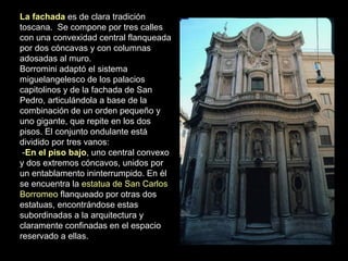 La fachada es de clara tradición
toscana. Se compone por tres calles
con una convexidad central flanqueada
por dos cóncavas y con columnas
adosadas al muro.
Borromini adaptó el sistema
miguelangelesco de los palacios
capitolinos y de la fachada de San
Pedro, articulándola a base de la
combinación de un orden pequeño y
uno gigante, que repite en los dos
pisos. El conjunto ondulante está
dividido por tres vanos:
-En el piso bajo, uno central convexo
y dos extremos cóncavos, unidos por
un entablamento ininterrumpido. En él
se encuentra la estatua de San Carlos
Borromeo flanqueado por otras dos
estatuas, encontrándose estas
subordinadas a la arquitectura y
claramente confinadas en el espacio
reservado a ellas.
 