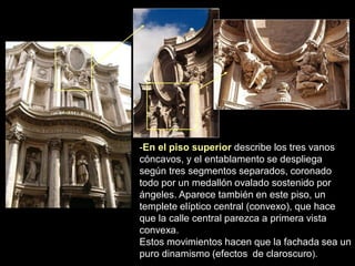 -En el piso superior describe los tres vanos
cóncavos, y el entablamento se despliega
según tres segmentos separados, coronado
todo por un medallón ovalado sostenido por
ángeles. Aparece también en este piso, un
templete elíptico central (convexo), que hace
que la calle central parezca a primera vista
convexa.
Estos movimientos hacen que la fachada sea un
puro dinamismo (efectos de claroscuro).
 