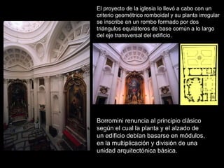 El proyecto de la iglesia lo llevó a cabo con un
criterio geométrico romboidal y su planta irregular
se inscribe en un rombo formado por dos
triángulos equiláteros de base común a lo largo
del eje transversal del edificio.
Borromini renuncia al principio clásico
según el cual la planta y el alzado de
un edificio debían basarse en módulos,
en la multiplicación y división de una
unidad arquitectónica básica.
 