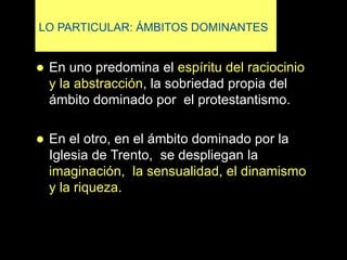 LO PARTICULAR: ÁMBITOS DOMINANTES
 En uno predomina el espíritu del raciocinio
y la abstracción, la sobriedad propia del
ámbito dominado por el protestantismo.
 En el otro, en el ámbito dominado por la
Iglesia de Trento, se despliegan la
imaginación, la sensualidad, el dinamismo
y la riqueza.
 