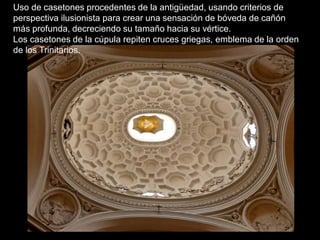Uso de casetones procedentes de la antigüedad, usando criterios de
perspectiva ilusionista para crear una sensación de bóveda de cañón
más profunda, decreciendo su tamaño hacia su vértice.
Los casetones de la cúpula repiten cruces griegas, emblema de la orden
de los Trinitarios.
 