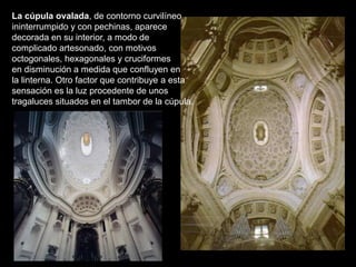 La cúpula ovalada, de contorno curvilíneo
ininterrumpido y con pechinas, aparece
decorada en su interior, a modo de
complicado artesonado, con motivos
octogonales, hexagonales y cruciformes
en disminución a medida que confluyen en
la linterna. Otro factor que contribuye a esta
sensación es la luz procedente de unos
tragaluces situados en el tambor de la cúpula.
 